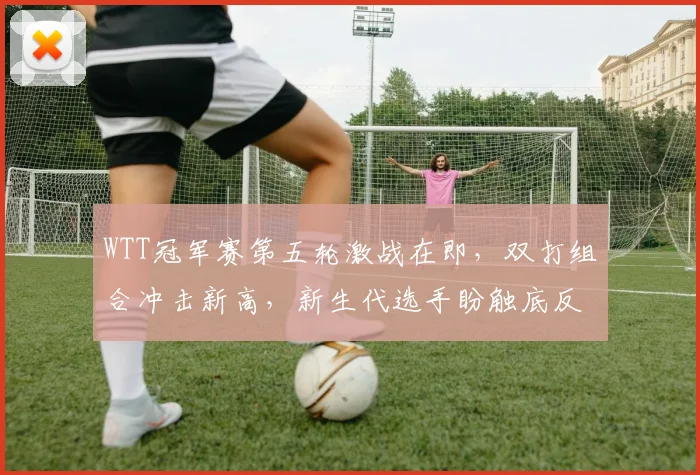 WTT冠军赛第五轮激战在即,双打组合冲击新高,新生代选手盼触底反弹