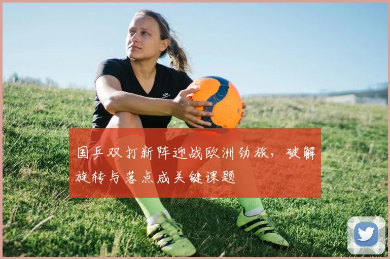 国乒双打新阵迎战欧洲劲旅，破解旋转与落点成关键课题 - 懂球帝