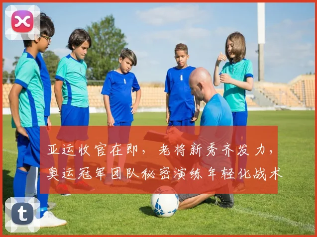 亚运收官在即，老将新秀齐发力，奥运冠军团队秘密演练年轻化战术