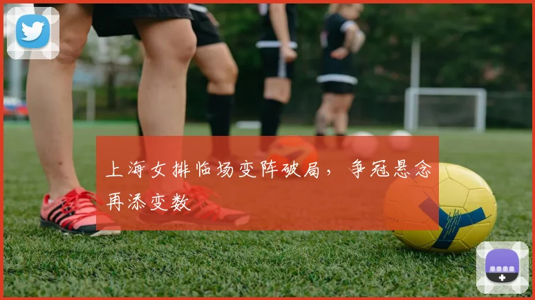 上海女排临场变阵破局，争冠悬念再添变数