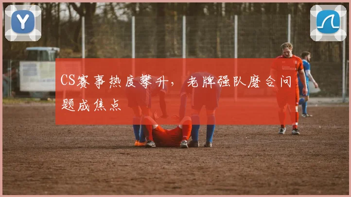 CS赛事热度攀升，老牌强队磨合问题成焦点