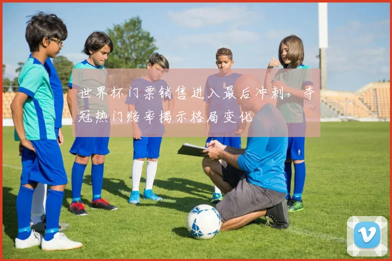 世界杯门票销售进入最后冲刺,夺冠热门赔率揭示格局变化