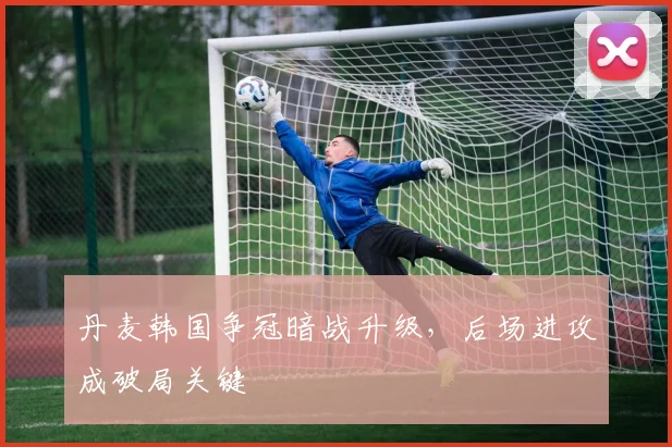 丹麦韩国争冠暗战升级，后场进攻成破局关键