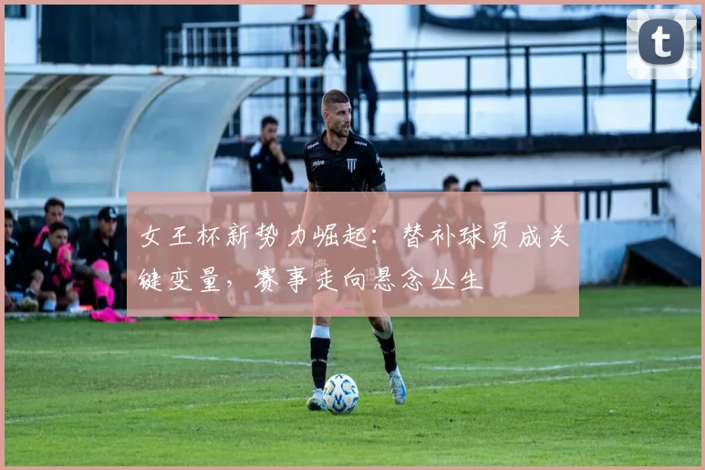 女王杯新势力崛起：替补球员成关键变量，赛事走向悬念丛生