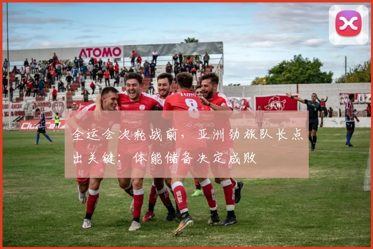 全运会次轮战前,亚洲劲旅队长点出关键:体能储备决定成败