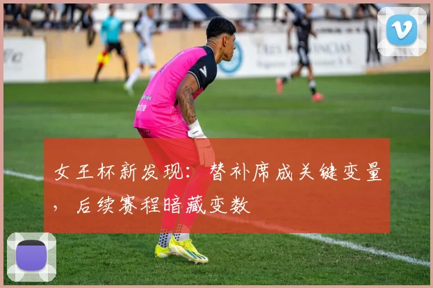 女王杯新发现:替补席成关键变量,后续赛程暗藏变数