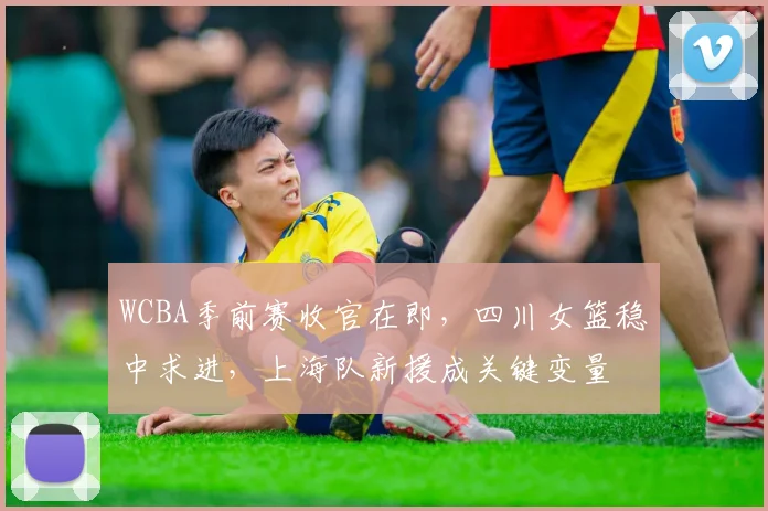 WCBA季前赛收官在即，四川女篮稳中求进，上海队新援成关键变量