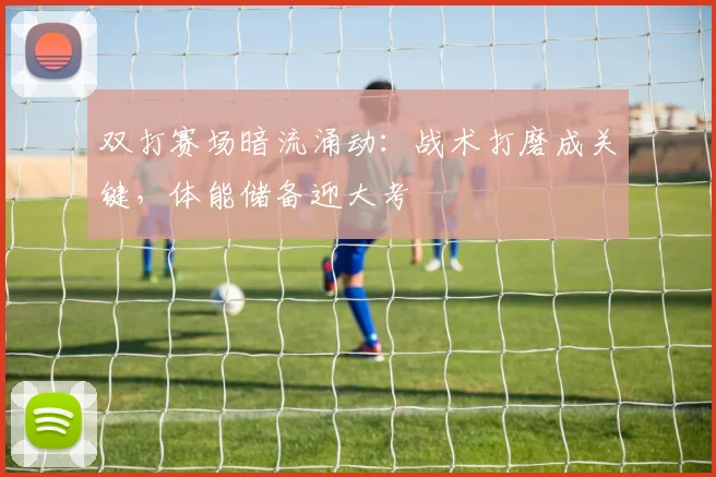 双打赛场暗流涌动：战术打磨成关键，体能储备迎大考 - 懂球帝