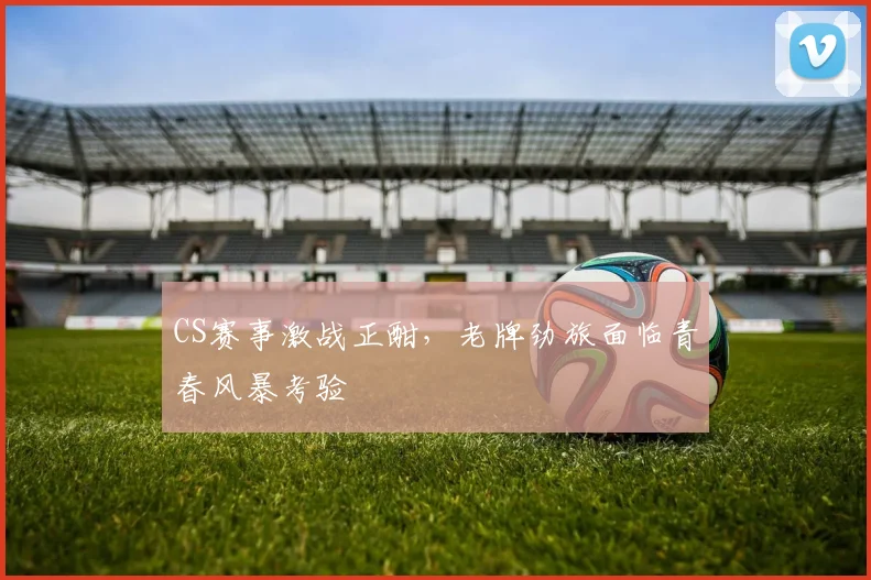 CS赛事激战正酣,老牌劲旅面临青春风暴考验