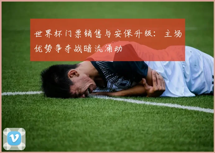 世界杯门票销售与安保升级：主场优势争夺战暗流涌动