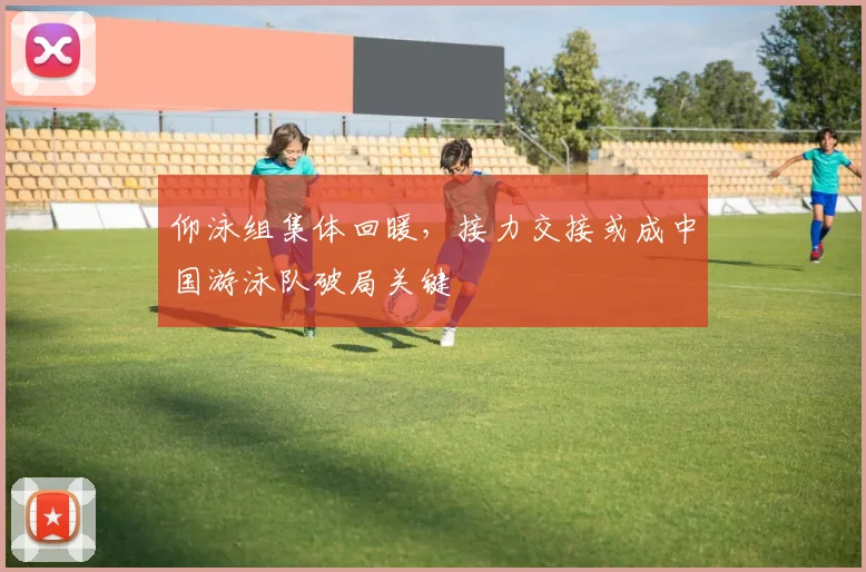 仰泳组集体回暖,接力交接或成中国游泳队破局关键