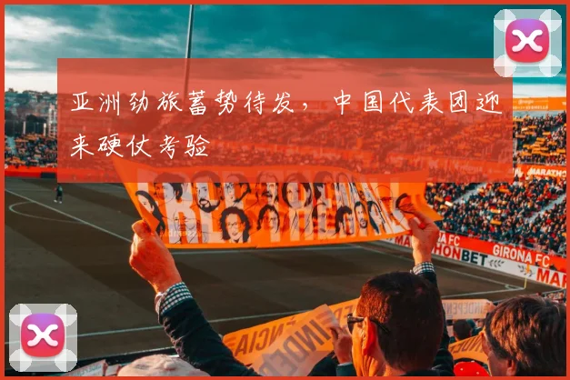 亚洲劲旅蓄势待发,中国代表团迎来硬仗考验