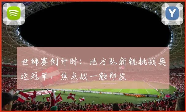 世锦赛倒计时：地方队新锐挑战奥运冠军，焦点战一触即发
