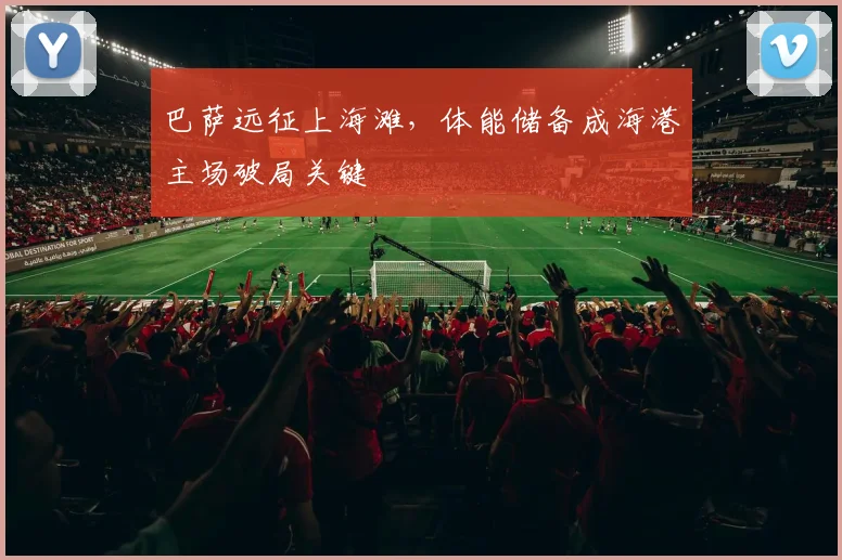 巴萨远征上海滩，体能储备成海港主场破局关键