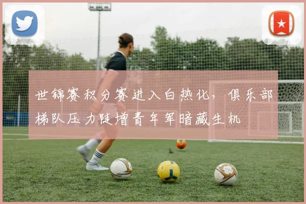 世锦赛积分赛进入白热化,俱乐部梯队压力陡增青年军暗藏生机
