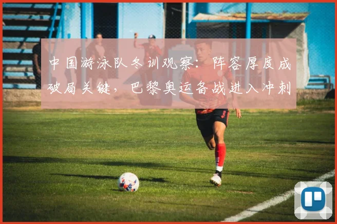 中国游泳队冬训观察：阵容厚度成破局关键，巴黎奥运备战进入冲刺期