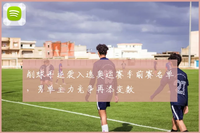 削球手逆袭入选奥运赛季前赛名单，男单主力竞争再添变数 - 懂球帝