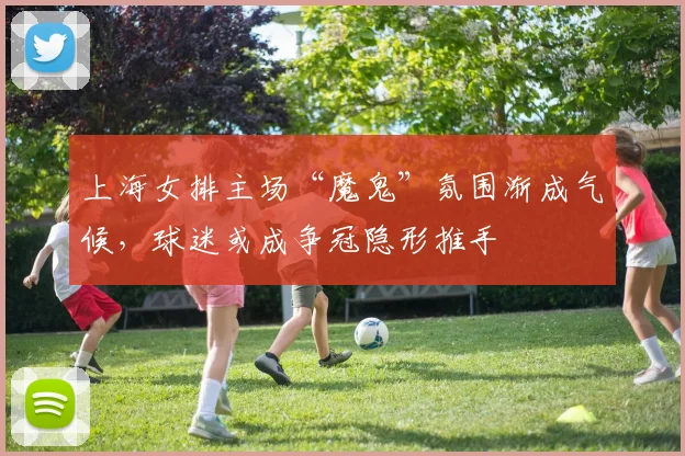 上海女排主场“魔鬼”氛围渐成气候，球迷或成争冠隐形推手
