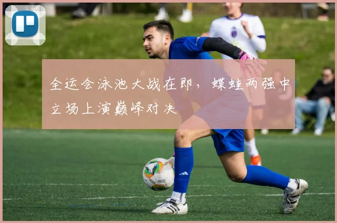 全运会泳池大战在即，蝶蛙两强中立场上演巅峰对决 - 懂球帝