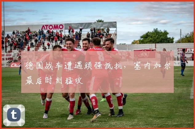 德国战车遭遇顽强抵抗，塞内加尔最后时刻猛攻