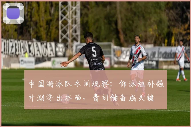 中国游泳队冬训观察：仰泳组补强计划浮出水面，青训储备成关键