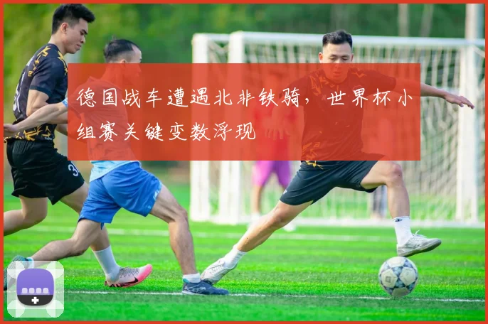 德国战车遭遇北非铁骑，世界杯小组赛关键变数浮现