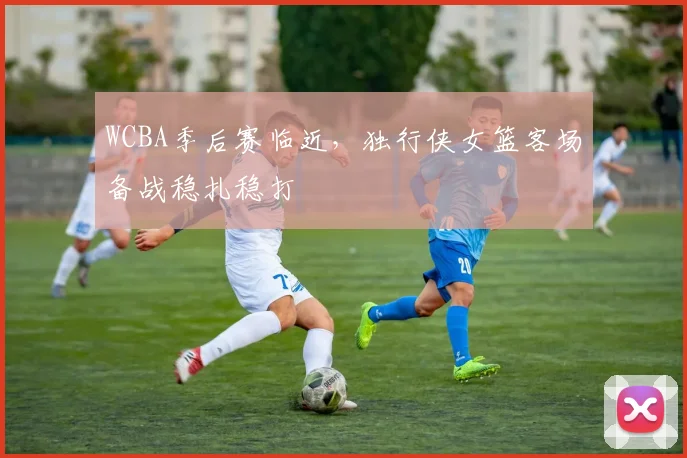 WCBA季后赛临近，独行侠女篮客场备战稳扎稳打