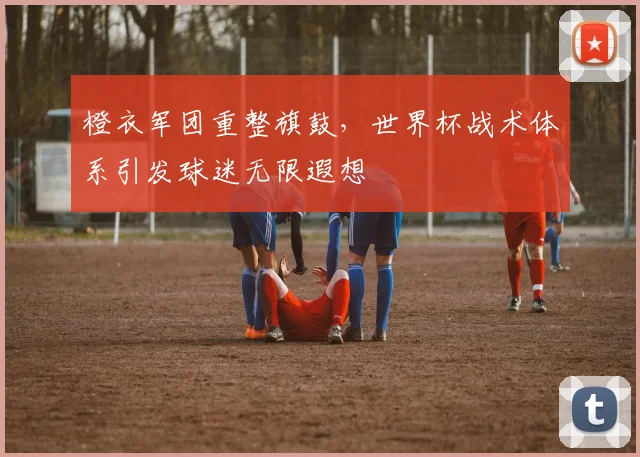 橙衣军团重整旗鼓，世界杯战术体系引发球迷无限遐想