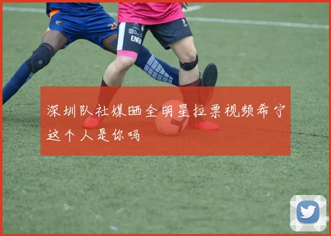 深圳队社媒晒全明星拉票视频希宁这个人是你吗