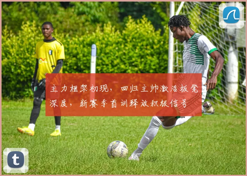 主力框架初现,回归主帅激活板凳深度,新赛季首训释放积极信号
