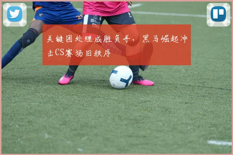 关键团处理成胜负手,黑马崛起冲击CS赛场旧秩序