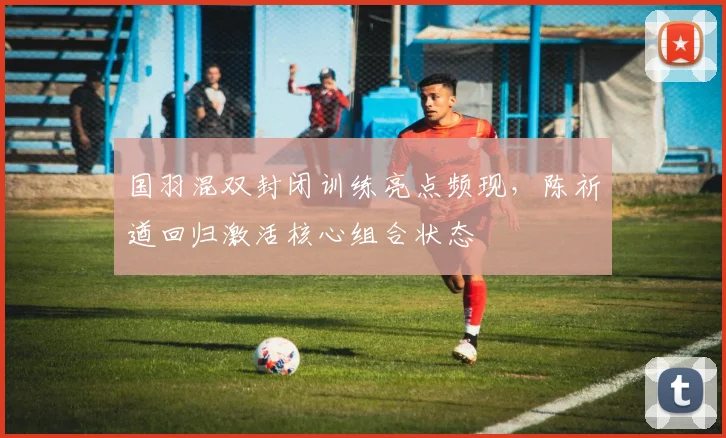国羽混双封闭训练亮点频现，陈祈遒回归激活核心组合状态 - 懂球帝