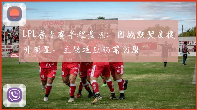 LPL春季赛半程盘点:团战默契度提升明显,主场适应仍需打磨