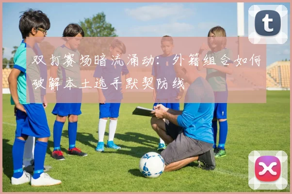 双打赛场暗流涌动：外籍组合如何破解本土选手默契防线 - 懂球帝