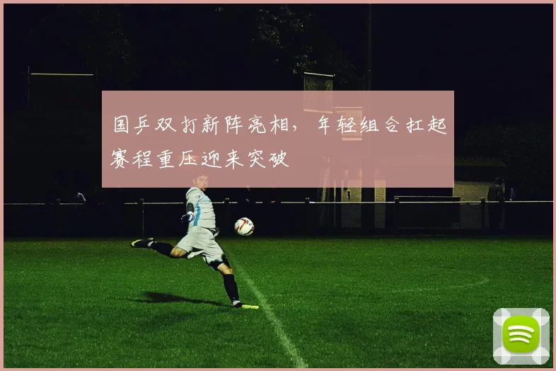 国乒双打新阵亮相，年轻组合扛起赛程重压迎来突破 - 懂球帝