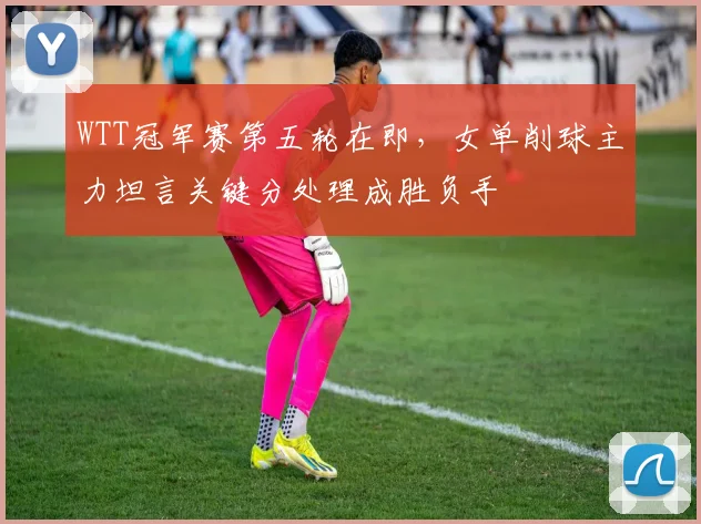 WTT冠军赛第五轮在即,女单削球主力坦言关键分处理成胜负手