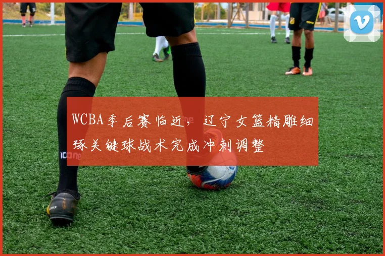 WCBA季后赛临近,辽宁女篮精雕细琢关键球战术完成冲刺调整