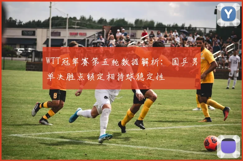 WTT冠军赛第五轮数据解析:国乒男单决胜点锁定相持球稳定性