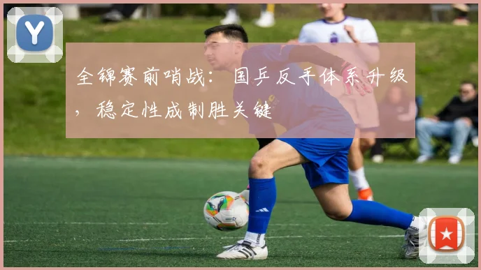 全锦赛前哨战：国乒反手体系升级，稳定性成制胜关键 - 懂球帝