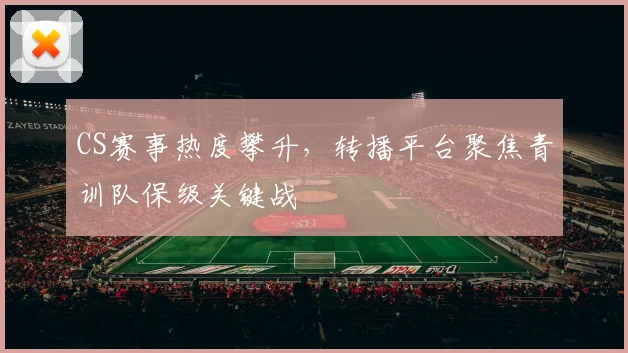 CS赛事热度攀升,转播平台聚焦青训队保级关键战