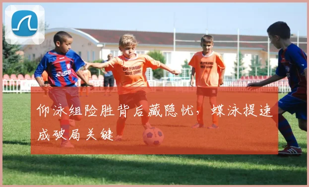 仰泳组险胜背后藏隐忧，蝶泳提速成破局关键