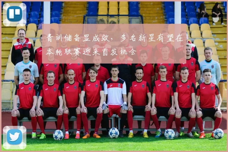 青训储备显成效,多名新星有望在本轮联赛迎来首发机会