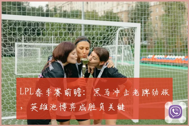 LPL春季赛前瞻：黑马冲击老牌劲旅，英雄池博弈成胜负关键