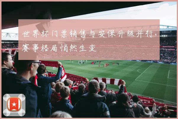 世界杯门票销售与安保升级并行,赛事格局悄然生变
