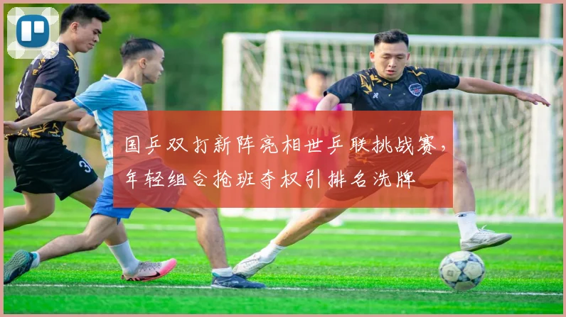 国乒双打新阵亮相世乒联挑战赛，年轻组合抢班夺权引排名洗牌 - 懂球帝