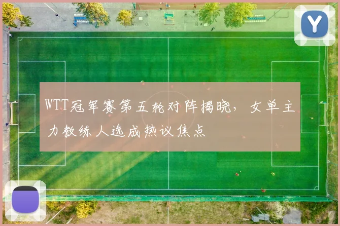 WTT冠军赛第五轮对阵揭晓，女单主力教练人选成热议焦点